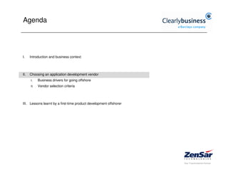 Agenda




I.    Introduction and business context




II.   Choosing an application development vendor
      I.    Business drivers for going offshore
      II.   Vendor selection criteria




III. Lessons learnt by a first-time product development offshorer
 
