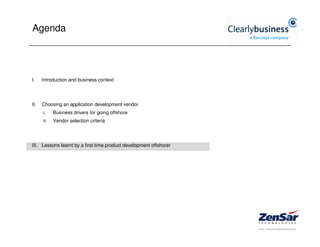 Agenda




I.    Introduction and business context




II.   Choosing an application development vendor
      I.    Business drivers for going offshore
      II.   Vendor selection criteria




III. Lessons learnt by a first-time product development offshorer
 