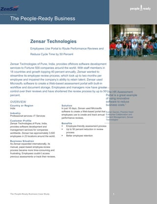 The People-Ready Business



                   Zensar Technologies
                   Employees Use Portal to Route Performance Reviews and

                   Reduce Cycle Time by 50 Percent


Zensar Technologies of Pune, India, provides offshore software development
services to Fortune 500 companies around the world. With staff members in
18 countries and growth topping 40 percent annually, Zensar wanted to
streamline its employee review process, which took up to two months per
employee and impaired the company’s ability to retain talent. Zensar used
Microsoft® software to create a Web-based assessment portal with built-in
workflow and document storage. Employees and managers now have greater
control over their reviews and have shortened the review process by up to 50“The HR Assessment
percent.                                                                    Portal is a great example
                                                                            of using innovative
OVERVIEW                                                                    software to reduce
Country or Region                        Solution                           business costs.”
India                                          In just 16 days, Zensar used Microsoft®
                                               software to create a Web-based portal that Kumar Gaurav, Practice Head,
Industry
                                               employees use to create and track annual Enterprise Collaboration and
Professional services--IT Services                                                        Content Management, Zensar
                                               performance reviews.
                                                                                          Technologies
Customer Profile
Zensar Technologies of Pune, India,            Benefits
provides software development and                Employee-friendly assessment process
management services for companies                Up to 50 percent reduction in review
worldwide. Zensar has approximately 3,500         process
employees in 23 locations around the world.      Better employee retention

Business Situation
As Zensar expanded internationally, its
manual, paper-based employee-review
process became more time-consuming and
frustrating. Employees couldn’t access
previous assessments or track their reviews.




The People-Ready Business Case Study                                                             1
 