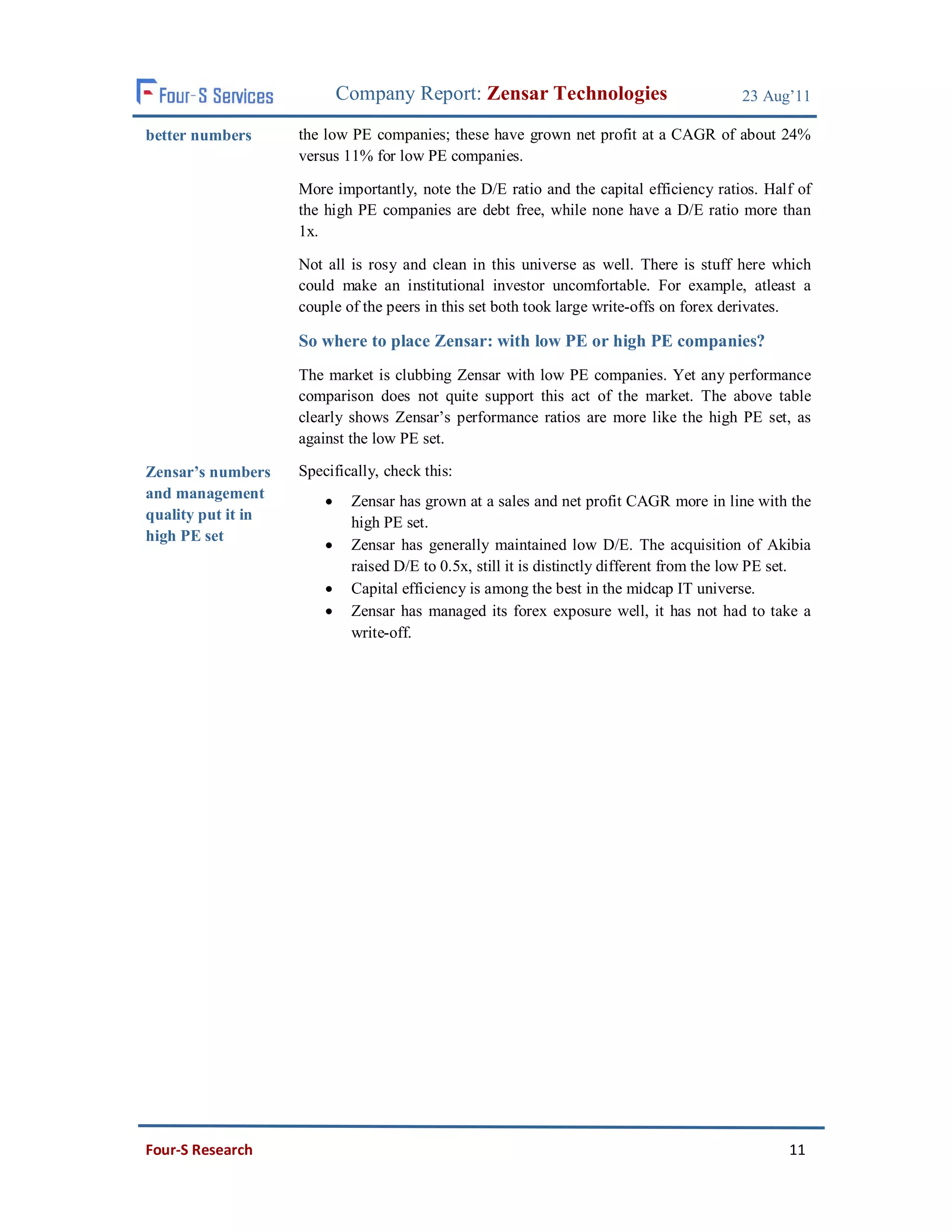 Company Report: Zensar Technologies                            23 Aug’11

better numbers      the low PE companies; these have grown net profit at a CAGR of about 24%
                    versus 11% for low PE companies.

                    More importantly, note the D/E ratio and the capital efficiency ratios. Half of
                    the high PE companies are debt free, while none have a D/E ratio more than
                    1x.

                    Not all is rosy and clean in this universe as well. There is stuff here which
                    could make an institutional investor uncomfortable. For example, atleast a
                    couple of the peers in this set both took large write-offs on forex derivates.

                    So where to place Zensar: with low PE or high PE companies?
                    The market is clubbing Zensar with low PE companies. Yet any performance
                    comparison does not quite support this act of the market. The above table
                    clearly shows Zensar’s performance ratios are more like the high PE set, as
                    against the low PE set.

Zensar’s numbers    Specifically, check this:
and management              Zensar has grown at a sales and net profit CAGR more in line with the
quality put it in            high PE set.
high PE set
                            Zensar has generally maintained low D/E. The acquisition of Akibia
                             raised D/E to 0.5x, still it is distinctly different from the low PE set.
                            Capital efficiency is among the best in the midcap IT universe.
                            Zensar has managed its forex exposure well, it has not had to take a
                             write-off.




Four-S Research                                                                                   11
 