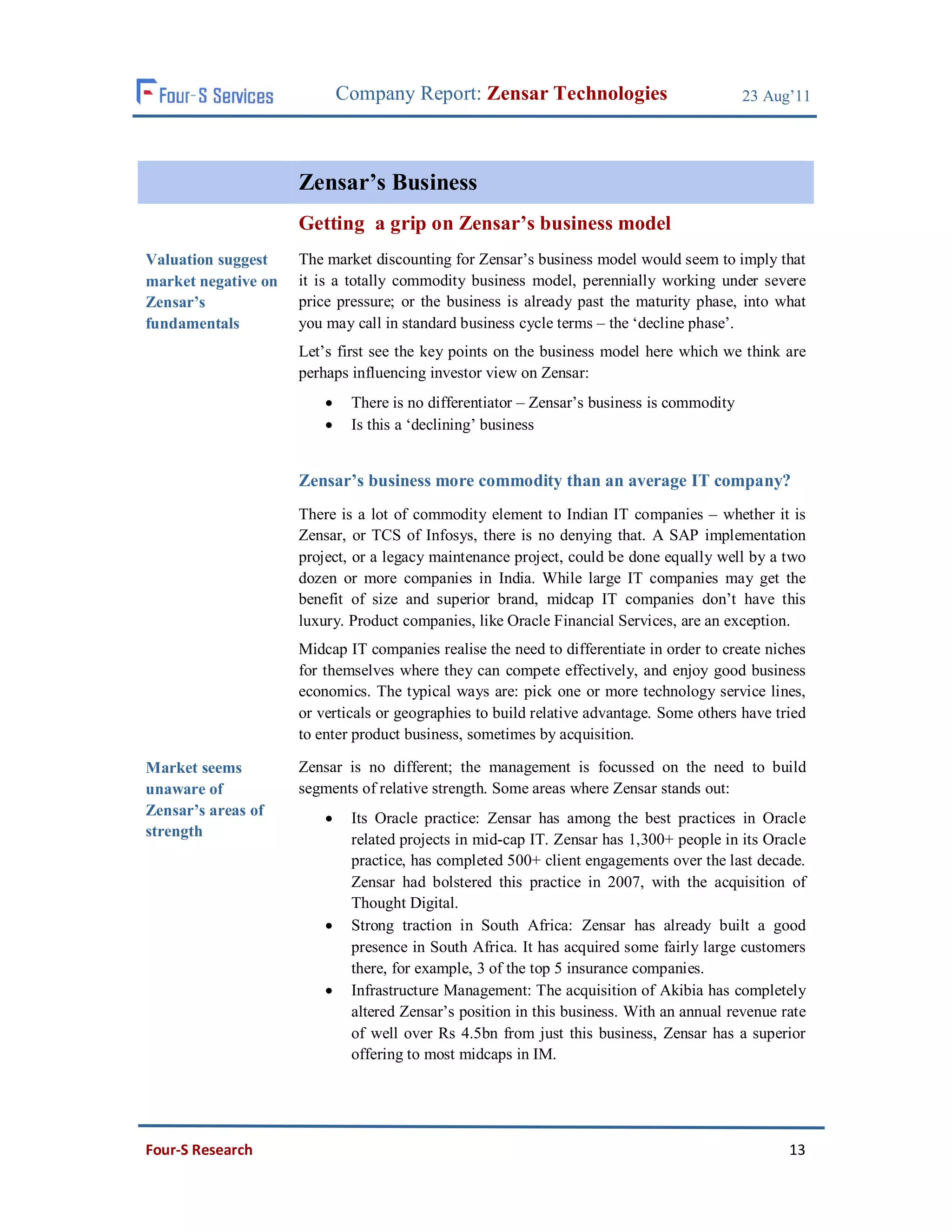 Company Report: Zensar Technologies                            23 Aug’11




                     Zensar’s Business
                     Getting a grip on Zensar’s business model
Valuation suggest    The market discounting for Zensar’s business model would seem to imply that
market negative on   it is a totally commodity business model, perennially working under severe
Zensar’s             price pressure; or the business is already past the maturity phase, into what
fundamentals         you may call in standard business cycle terms – the ‘decline phase’.
                     Let’s first see the key points on the business model here which we think are
                     perhaps influencing investor view on Zensar:
                             There is no differentiator – Zensar’s business is commodity
                             Is this a ‘declining’ business


                     Zensar’s business more commodity than an average IT company?
                     There is a lot of commodity element to Indian IT companies – whether it is
                     Zensar, or TCS of Infosys, there is no denying that. A SAP implementation
                     project, or a legacy maintenance project, could be done equally well by a two
                     dozen or more companies in India. While large IT companies may get the
                     benefit of size and superior brand, midcap IT companies don’t have this
                     luxury. Product companies, like Oracle Financial Services, are an exception.
                     Midcap IT companies realise the need to differentiate in order to create niches
                     for themselves where they can compete effectively, and enjoy good business
                     economics. The typical ways are: pick one or more technology service lines,
                     or verticals or geographies to build relative advantage. Some others have tried
                     to enter product business, sometimes by acquisition.

Market seems         Zensar is no different; the management is focussed on the need to build
unaware of           segments of relative strength. Some areas where Zensar stands out:
Zensar’s areas of            Its Oracle practice: Zensar has among the best practices in Oracle
strength
                              related projects in mid-cap IT. Zensar has 1,300+ people in its Oracle
                              practice, has completed 500+ client engagements over the last decade.
                              Zensar had bolstered this practice in 2007, with the acquisition of
                              Thought Digital.
                             Strong traction in South Africa: Zensar has already built a good
                              presence in South Africa. It has acquired some fairly large customers
                              there, for example, 3 of the top 5 insurance companies.
                             Infrastructure Management: The acquisition of Akibia has completely
                              altered Zensar’s position in this business. With an annual revenue rate
                              of well over Rs 4.5bn from just this business, Zensar has a superior
                              offering to most midcaps in IM.




Four-S Research                                                                                   13
 