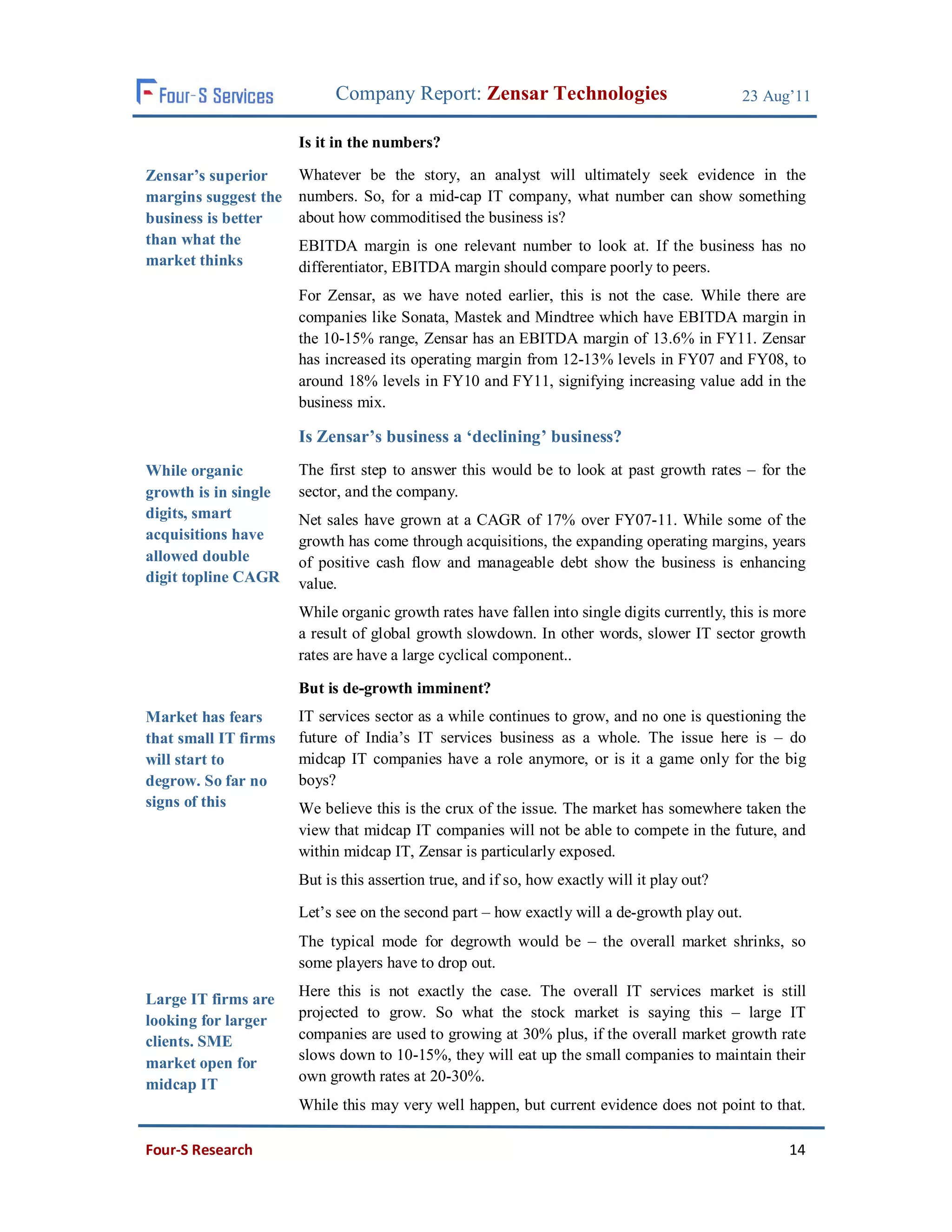 Company Report: Zensar Technologies                              23 Aug’11

                      Is it in the numbers?

Zensar’s superior     Whatever be the story, an analyst will ultimately seek evidence in the
margins suggest the   numbers. So, for a mid-cap IT company, what number can show something
business is better    about how commoditised the business is?
than what the         EBITDA margin is one relevant number to look at. If the business has no
market thinks         differentiator, EBITDA margin should compare poorly to peers.
                      For Zensar, as we have noted earlier, this is not the case. While there are
                      companies like Sonata, Mastek and Mindtree which have EBITDA margin in
                      the 10-15% range, Zensar has an EBITDA margin of 13.6% in FY11. Zensar
                      has increased its operating margin from 12-13% levels in FY07 and FY08, to
                      around 18% levels in FY10 and FY11, signifying increasing value add in the
                      business mix.

                      Is Zensar’s business a ‘declining’ business?
While organic         The first step to answer this would be to look at past growth rates – for the
growth is in single   sector, and the company.
digits, smart         Net sales have grown at a CAGR of 17% over FY07-11. While some of the
acquisitions have     growth has come through acquisitions, the expanding operating margins, years
allowed double        of positive cash flow and manageable debt show the business is enhancing
digit topline CAGR    value.
                      While organic growth rates have fallen into single digits currently, this is more
                      a result of global growth slowdown. In other words, slower IT sector growth
                      rates are have a large cyclical component..

                      But is de-growth imminent?
Market has fears      IT services sector as a while continues to grow, and no one is questioning the
that small IT firms   future of India’s IT services business as a whole. The issue here is – do
will start to         midcap IT companies have a role anymore, or is it a game only for the big
degrow. So far no     boys?
signs of this         We believe this is the crux of the issue. The market has somewhere taken the
                      view that midcap IT companies will not be able to compete in the future, and
                      within midcap IT, Zensar is particularly exposed.
                      But is this assertion true, and if so, how exactly will it play out?

                      Let’s see on the second part – how exactly will a de-growth play out.
                      The typical mode for degrowth would be – the overall market shrinks, so
                      some players have to drop out.
                      Here this is not exactly the case. The overall IT services market is still
Large IT firms are
                      projected to grow. So what the stock market is saying this – large IT
looking for larger
clients. SME          companies are used to growing at 30% plus, if the overall market growth rate
                      slows down to 10-15%, they will eat up the small companies to maintain their
market open for
                      own growth rates at 20-30%.
midcap IT
                      While this may very well happen, but current evidence does not point to that.

Four-S Research                                                                                     14
 