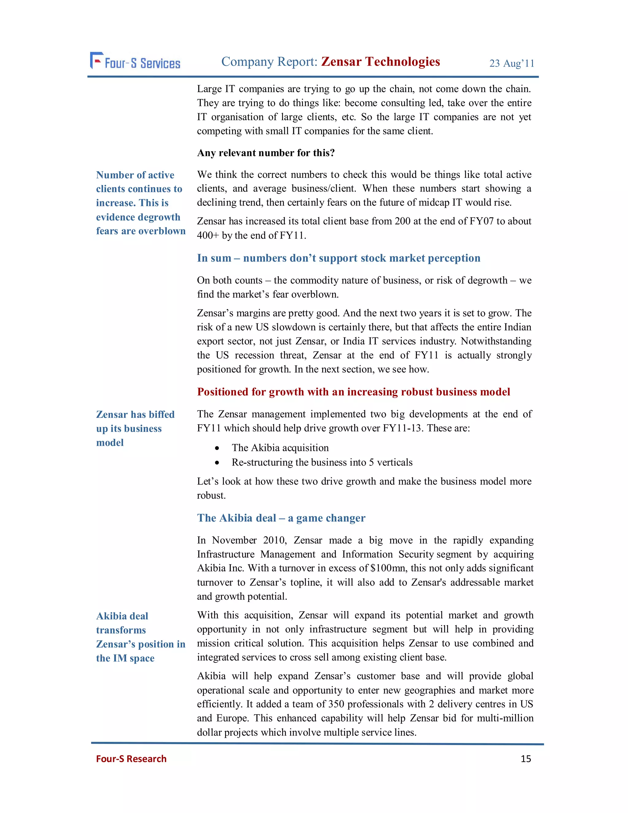 Company Report: Zensar Technologies                          23 Aug’11

                       Large IT companies are trying to go up the chain, not come down the chain.
                       They are trying to do things like: become consulting led, take over the entire
                       IT organisation of large clients, etc. So the large IT companies are not yet
                       competing with small IT companies for the same client.

                       Any relevant number for this?

Number of active       We think the correct numbers to check this would be things like total active
clients continues to   clients, and average business/client. When these numbers start showing a
increase. This is      declining trend, then certainly fears on the future of midcap IT would rise.
evidence degrowth      Zensar has increased its total client base from 200 at the end of FY07 to about
fears are overblown    400+ by the end of FY11.

                       In sum – numbers don’t support stock market perception
                       On both counts – the commodity nature of business, or risk of degrowth – we
                       find the market’s fear overblown.
                       Zensar’s margins are pretty good. And the next two years it is set to grow. The
                       risk of a new US slowdown is certainly there, but that affects the entire Indian
                       export sector, not just Zensar, or India IT services industry. Notwithstanding
                       the US recession threat, Zensar at the end of FY11 is actually strongly
                       positioned for growth. In the next section, we see how.

                       Positioned for growth with an increasing robust business model
Zensar has biffed      The Zensar management implemented two big developments at the end of
up its business        FY11 which should help drive growth over FY11-13. These are:
model                          The Akibia acquisition
                               Re-structuring the business into 5 verticals
                       Let’s look at how these two drive growth and make the business model more
                       robust.

                       The Akibia deal – a game changer
                       In November 2010, Zensar made a big move in the rapidly expanding
                       Infrastructure Management and Information Security segment by acquiring
                       Akibia Inc. With a turnover in excess of $100mn, this not only adds significant
                       turnover to Zensar’s topline, it will also add to Zensar's addressable market
                       and growth potential.
Akibia deal            With this acquisition, Zensar will expand its potential market and growth
transforms             opportunity in not only infrastructure segment but will help in providing
Zensar’s position in   mission critical solution. This acquisition helps Zensar to use combined and
the IM space           integrated services to cross sell among existing client base.
                       Akibia will help expand Zensar’s customer base and will provide global
                       operational scale and opportunity to enter new geographies and market more
                       efficiently. It added a team of 350 professionals with 2 delivery centres in US
                       and Europe. This enhanced capability will help Zensar bid for multi-million
                       dollar projects which involve multiple service lines.

Four-S Research                                                                                     15
 