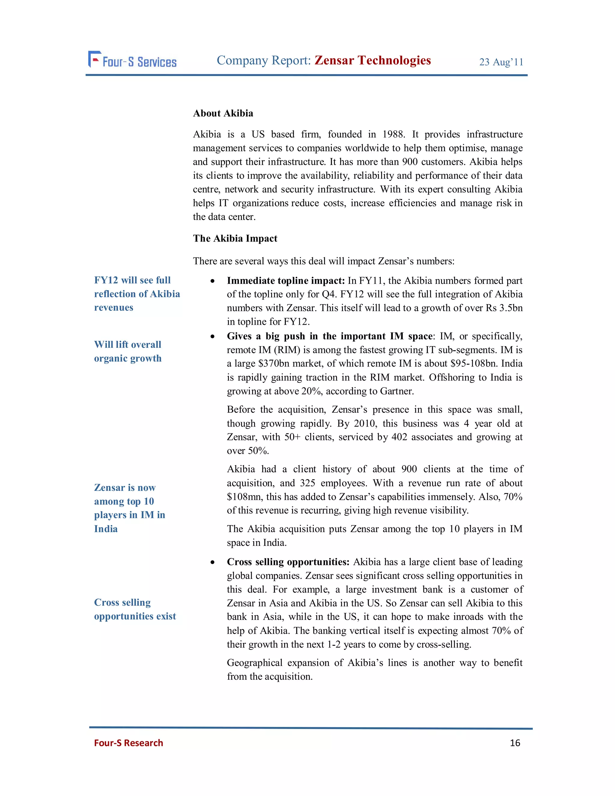 Company Report: Zensar Technologies                            23 Aug’11



                       About Akibia

                       Akibia is a US based firm, founded in 1988. It provides infrastructure
                       management services to companies worldwide to help them optimise, manage
                       and support their infrastructure. It has more than 900 customers. Akibia helps
                       its clients to improve the availability, reliability and performance of their data
                       centre, network and security infrastructure. With its expert consulting Akibia
                       helps IT organizations reduce costs, increase efficiencies and manage risk in
                       the data center.

                       The Akibia Impact

                       There are several ways this deal will impact Zensar’s numbers:
FY12 will see full             Immediate topline impact: In FY11, the Akibia numbers formed part
reflection of Akibia            of the topline only for Q4. FY12 will see the full integration of Akibia
revenues                        numbers with Zensar. This itself will lead to a growth of over Rs 3.5bn
                                in topline for FY12.
                               Gives a big push in the important IM space: IM, or specifically,
Will lift overall
                                remote IM (RIM) is among the fastest growing IT sub-segments. IM is
organic growth                  a large $370bn market, of which remote IM is about $95-108bn. India
                                is rapidly gaining traction in the RIM market. Offshoring to India is
                                growing at above 20%, according to Gartner.
                                Before the acquisition, Zensar’s presence in this space was small,
                                though growing rapidly. By 2010, this business was 4 year old at
                                Zensar, with 50+ clients, serviced by 402 associates and growing at
                                over 50%.
                                Akibia had a client history of about 900 clients at the time of
Zensar is now                   acquisition, and 325 employees. With a revenue run rate of about
among top 10                    $108mn, this has added to Zensar’s capabilities immensely. Also, 70%
players in IM in                of this revenue is recurring, giving high revenue visibility.
India                           The Akibia acquisition puts Zensar among the top 10 players in IM
                                space in India.
                               Cross selling opportunities: Akibia has a large client base of leading
                                global companies. Zensar sees significant cross selling opportunities in
                                this deal. For example, a large investment bank is a customer of
Cross selling                   Zensar in Asia and Akibia in the US. So Zensar can sell Akibia to this
opportunities exist             bank in Asia, while in the US, it can hope to make inroads with the
                                help of Akibia. The banking vertical itself is expecting almost 70% of
                                their growth in the next 1-2 years to come by cross-selling.
                                Geographical expansion of Akibia’s lines is another way to benefit
                                from the acquisition.




Four-S Research                                                                                      16
 