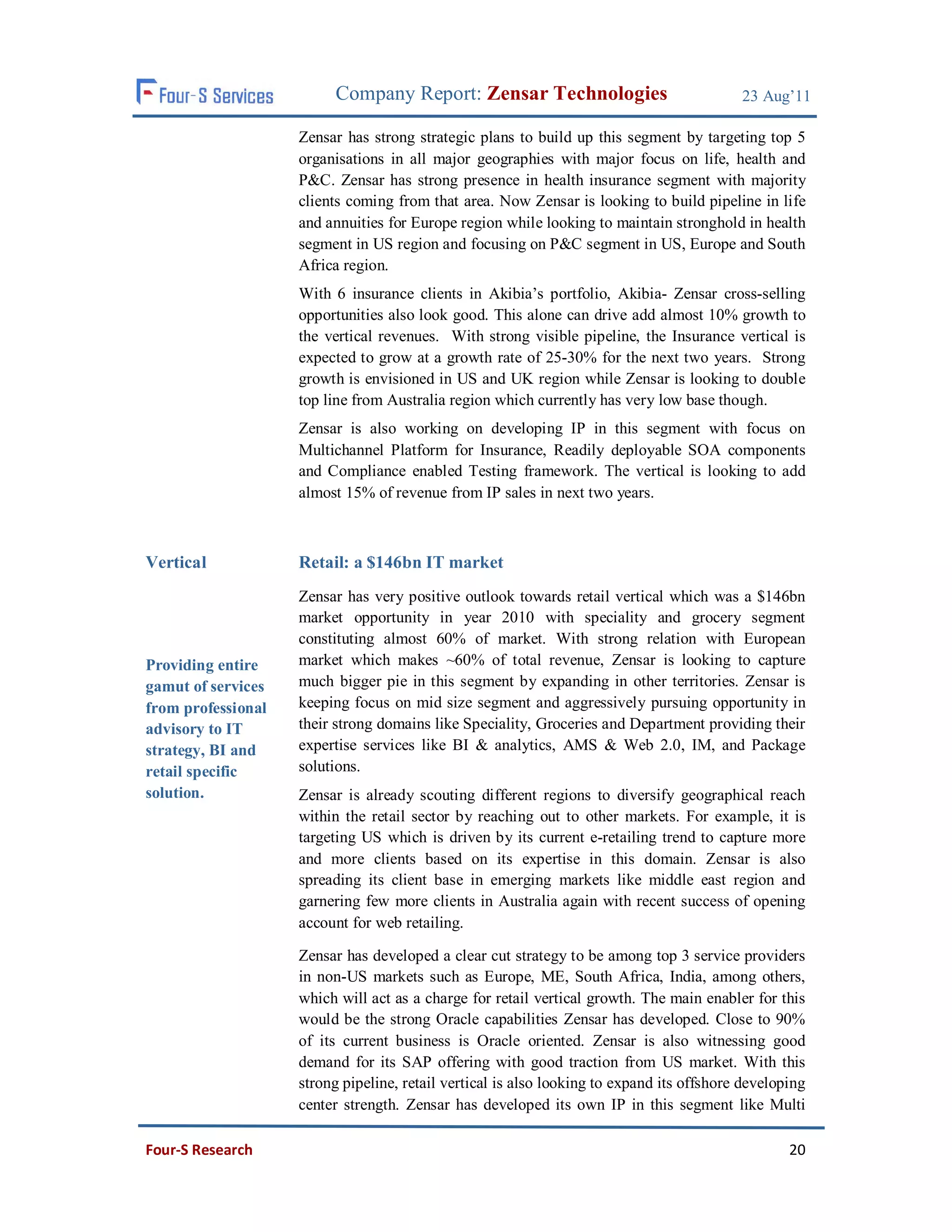 Company Report: Zensar Technologies                               23 Aug’11

                    Zensar has strong strategic plans to build up this segment by targeting top 5
                    organisations in all major geographies with major focus on life, health and
                    P&C. Zensar has strong presence in health insurance segment with majority
                    clients coming from that area. Now Zensar is looking to build pipeline in life
                    and annuities for Europe region while looking to maintain stronghold in health
                    segment in US region and focusing on P&C segment in US, Europe and South
                    Africa region.
                    With 6 insurance clients in Akibia’s portfolio, Akibia- Zensar cross-selling
                    opportunities also look good. This alone can drive add almost 10% growth to
                    the vertical revenues. With strong visible pipeline, the Insurance vertical is
                    expected to grow at a growth rate of 25-30% for the next two years. Strong
                    growth is envisioned in US and UK region while Zensar is looking to double
                    top line from Australia region which currently has very low base though.
                    Zensar is also working on developing IP in this segment with focus on
                    Multichannel Platform for Insurance, Readily deployable SOA components
                    and Compliance enabled Testing framework. The vertical is looking to add
                    almost 15% of revenue from IP sales in next two years.



Vertical            Retail: a $146bn IT market
                    Zensar has very positive outlook towards retail vertical which was a $146bn
                    market opportunity in year 2010 with speciality and grocery segment
                    constituting almost 60% of market. With strong relation with European
Providing entire    market which makes ~60% of total revenue, Zensar is looking to capture
gamut of services   much bigger pie in this segment by expanding in other territories. Zensar is
from professional   keeping focus on mid size segment and aggressively pursuing opportunity in
advisory to IT      their strong domains like Speciality, Groceries and Department providing their
strategy, BI and    expertise services like BI & analytics, AMS & Web 2.0, IM, and Package
retail specific     solutions.
solution.           Zensar is already scouting different regions to diversify geographical reach
                    within the retail sector by reaching out to other markets. For example, it is
                    targeting US which is driven by its current e-retailing trend to capture more
                    and more clients based on its expertise in this domain. Zensar is also
                    spreading its client base in emerging markets like middle east region and
                    garnering few more clients in Australia again with recent success of opening
                    account for web retailing.

                    Zensar has developed a clear cut strategy to be among top 3 service providers
                    in non-US markets such as Europe, ME, South Africa, India, among others,
                    which will act as a charge for retail vertical growth. The main enabler for this
                    would be the strong Oracle capabilities Zensar has developed. Close to 90%
                    of its current business is Oracle oriented. Zensar is also witnessing good
                    demand for its SAP offering with good traction from US market. With this
                    strong pipeline, retail vertical is also looking to expand its offshore developing
                    center strength. Zensar has developed its own IP in this segment like Multi

Four-S Research                                                                                    20
 