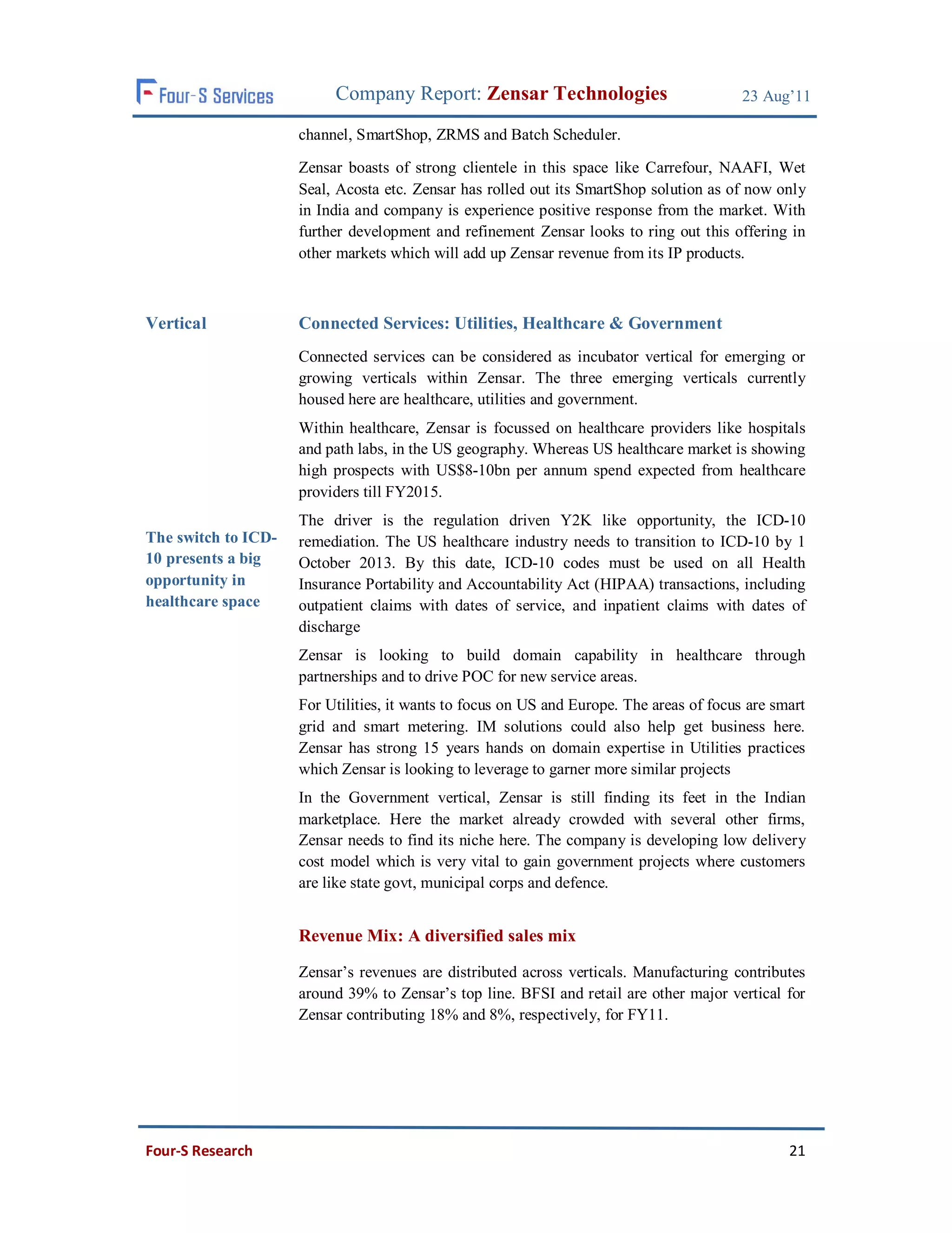 Company Report: Zensar Technologies                             23 Aug’11

                     channel, SmartShop, ZRMS and Batch Scheduler.

                     Zensar boasts of strong clientele in this space like Carrefour, NAAFI, Wet
                     Seal, Acosta etc. Zensar has rolled out its SmartShop solution as of now only
                     in India and company is experience positive response from the market. With
                     further development and refinement Zensar looks to ring out this offering in
                     other markets which will add up Zensar revenue from its IP products.



Vertical             Connected Services: Utilities, Healthcare & Government
                     Connected services can be considered as incubator vertical for emerging or
                     growing verticals within Zensar. The three emerging verticals currently
                     housed here are healthcare, utilities and government.
                     Within healthcare, Zensar is focussed on healthcare providers like hospitals
                     and path labs, in the US geography. Whereas US healthcare market is showing
                     high prospects with US$8-10bn per annum spend expected from healthcare
                     providers till FY2015.
                     The driver is the regulation driven Y2K like opportunity, the ICD-10
The switch to ICD-   remediation. The US healthcare industry needs to transition to ICD-10 by 1
10 presents a big    October 2013. By this date, ICD-10 codes must be used on all Health
opportunity in       Insurance Portability and Accountability Act (HIPAA) transactions, including
healthcare space     outpatient claims with dates of service, and inpatient claims with dates of
                     discharge
                     Zensar is looking to build domain capability in healthcare through
                     partnerships and to drive POC for new service areas.
                     For Utilities, it wants to focus on US and Europe. The areas of focus are smart
                     grid and smart metering. IM solutions could also help get business here.
                     Zensar has strong 15 years hands on domain expertise in Utilities practices
                     which Zensar is looking to leverage to garner more similar projects
                     In the Government vertical, Zensar is still finding its feet in the Indian
                     marketplace. Here the market already crowded with several other firms,
                     Zensar needs to find its niche here. The company is developing low delivery
                     cost model which is very vital to gain government projects where customers
                     are like state govt, municipal corps and defence.


                     Revenue Mix: A diversified sales mix

                     Zensar’s revenues are distributed across verticals. Manufacturing contributes
                     around 39% to Zensar’s top line. BFSI and retail are other major vertical for
                     Zensar contributing 18% and 8%, respectively, for FY11.




Four-S Research                                                                                  21
 