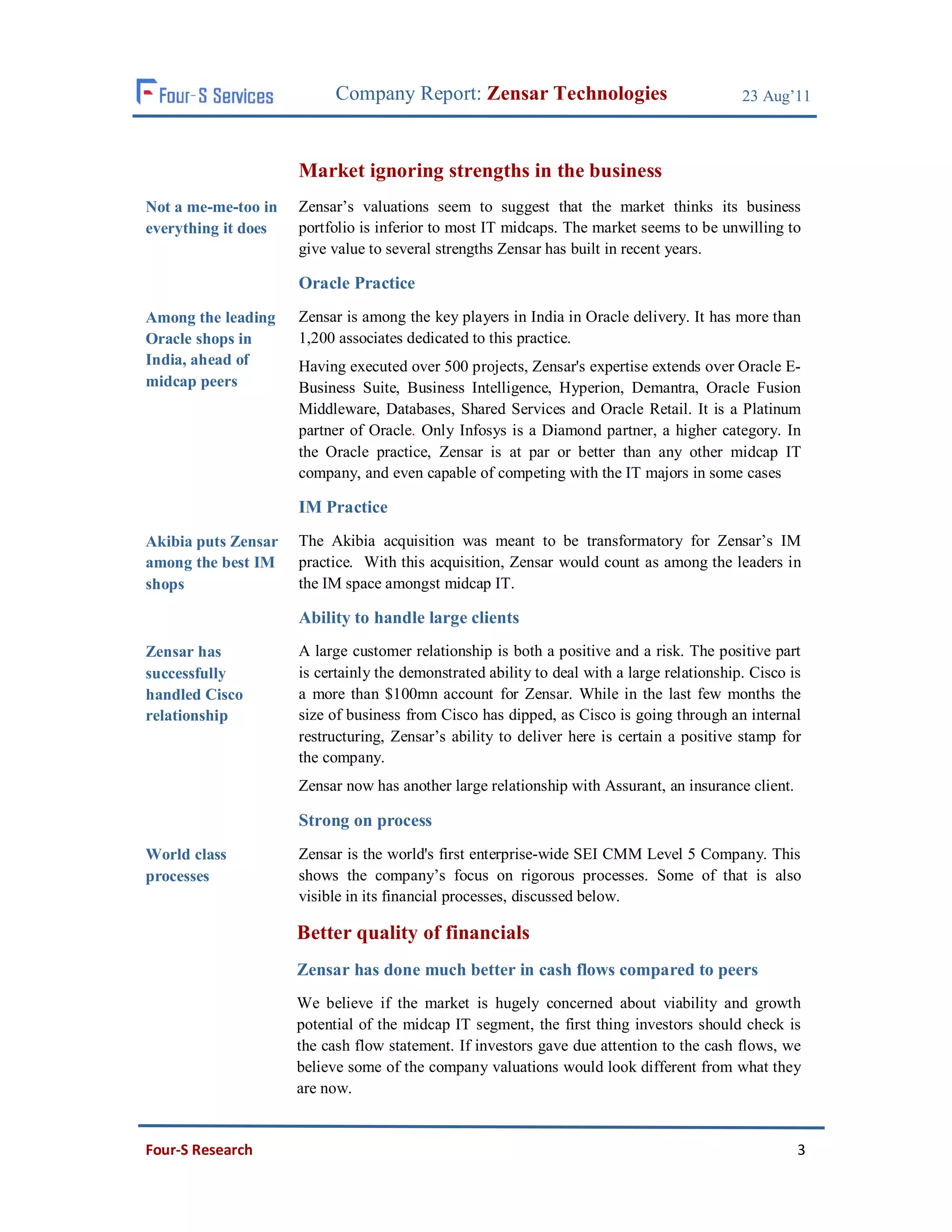 Company Report: Zensar Technologies                              23 Aug’11



                     Market ignoring strengths in the business
Not a me-me-too in   Zensar’s valuations seem to suggest that the market thinks its business
everything it does   portfolio is inferior to most IT midcaps. The market seems to be unwilling to
                     give value to several strengths Zensar has built in recent years.

                     Oracle Practice
Among the leading    Zensar is among the key players in India in Oracle delivery. It has more than
Oracle shops in      1,200 associates dedicated to this practice.
India, ahead of      Having executed over 500 projects, Zensar's expertise extends over Oracle E-
midcap peers         Business Suite, Business Intelligence, Hyperion, Demantra, Oracle Fusion
                     Middleware, Databases, Shared Services and Oracle Retail. It is a Platinum
                     partner of Oracle. Only Infosys is a Diamond partner, a higher category. In
                     the Oracle practice, Zensar is at par or better than any other midcap IT
                     company, and even capable of competing with the IT majors in some cases

                     IM Practice
Akibia puts Zensar   The Akibia acquisition was meant to be transformatory for Zensar’s IM
among the best IM    practice. With this acquisition, Zensar would count as among the leaders in
shops                the IM space amongst midcap IT.

                     Ability to handle large clients
Zensar has           A large customer relationship is both a positive and a risk. The positive part
successfully         is certainly the demonstrated ability to deal with a large relationship. Cisco is
handled Cisco        a more than $100mn account for Zensar. While in the last few months the
relationship         size of business from Cisco has dipped, as Cisco is going through an internal
                     restructuring, Zensar’s ability to deliver here is certain a positive stamp for
                     the company.
                     Zensar now has another large relationship with Assurant, an insurance client.

                     Strong on process
World class          Zensar is the world's first enterprise-wide SEI CMM Level 5 Company. This
processes            shows the company’s focus on rigorous processes. Some of that is also
                     visible in its financial processes, discussed below.

                     Better quality of financials
                     Zensar has done much better in cash flows compared to peers
                     We believe if the market is hugely concerned about viability and growth
                     potential of the midcap IT segment, the first thing investors should check is
                     the cash flow statement. If investors gave due attention to the cash flows, we
                     believe some of the company valuations would look different from what they
                     are now.


Four-S Research                                                                                      3
 