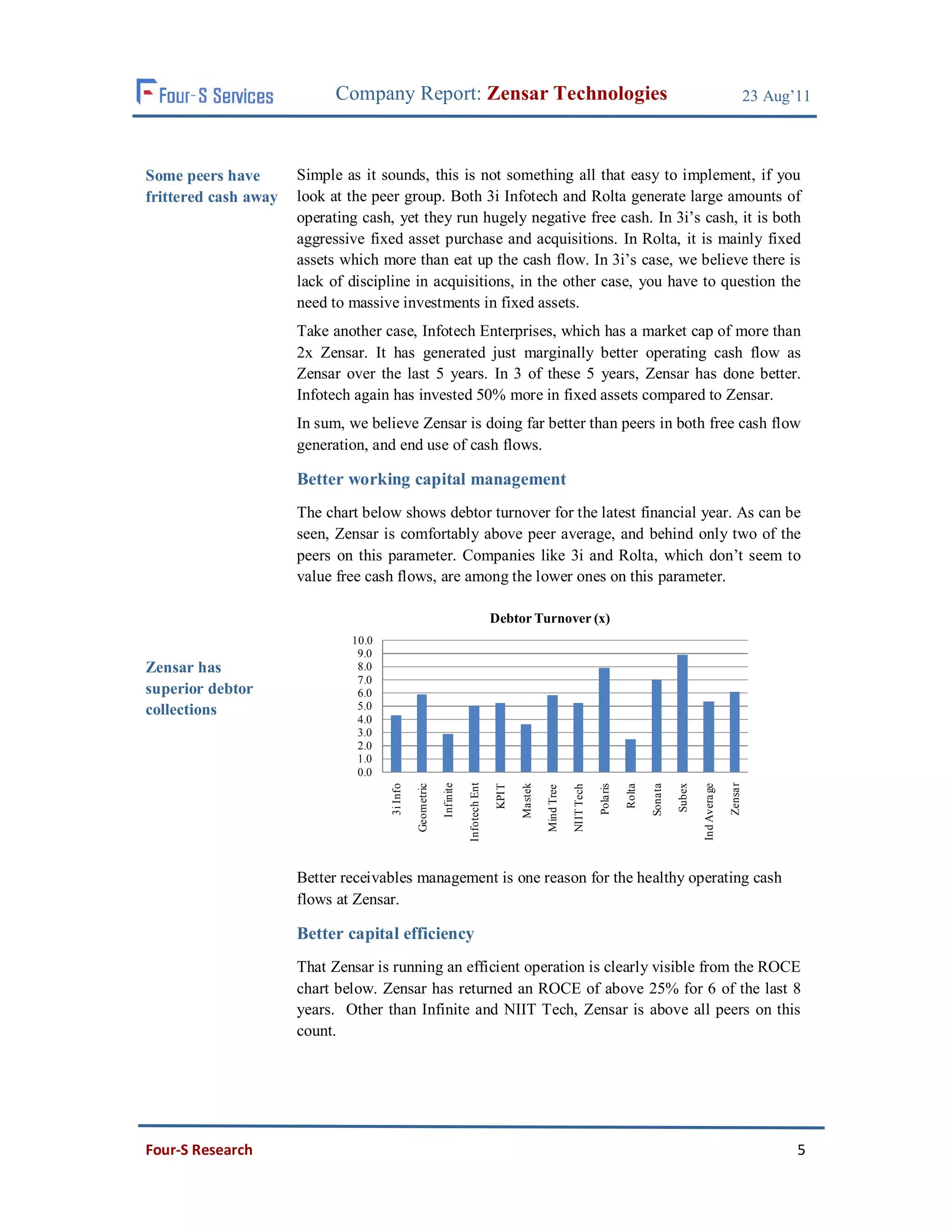 Company Report: Zensar Technologies                                                                                                                            23 Aug’11



Some peers have       Simple as it sounds, this is not something all that easy to implement, if you
frittered cash away   look at the peer group. Both 3i Infotech and Rolta generate large amounts of
                      operating cash, yet they run hugely negative free cash. In 3i’s cash, it is both
                      aggressive fixed asset purchase and acquisitions. In Rolta, it is mainly fixed
                      assets which more than eat up the cash flow. In 3i’s case, we believe there is
                      lack of discipline in acquisitions, in the other case, you have to question the
                      need to massive investments in fixed assets.
                      Take another case, Infotech Enterprises, which has a market cap of more than
                      2x Zensar. It has generated just marginally better operating cash flow as
                      Zensar over the last 5 years. In 3 of these 5 years, Zensar has done better.
                      Infotech again has invested 50% more in fixed assets compared to Zensar.
                      In sum, we believe Zensar is doing far better than peers in both free cash flow
                      generation, and end use of cash flows.

                      Better working capital management
                      The chart below shows debtor turnover for the latest financial year. As can be
                      seen, Zensar is comfortably above peer average, and behind only two of the
                      peers on this parameter. Companies like 3i and Rolta, which don’t seem to
                      value free cash flows, are among the lower ones on this parameter.

                                                                                     Debtor Turnover (x)
                              10.0
                               9.0
Zensar has                     8.0
                               7.0
superior debtor                6.0
collections                    5.0
                               4.0
                               3.0
                               2.0
                               1.0
                               0.0
                                                                      Infotech Ent




                                                                                                                                                                                 Zensa r
                                                           Infinite




                                                                                             Mastek




                                                                                                                                                          Subex
                                               Geometric




                                                                                                                                                 Sonata



                                                                                                                                                                  Ind Avera ge
                                     3i Info




                                                                                                                              Pola ris
                                                                                      KPIT




                                                                                                                                         Rolta
                                                                                                                  NIIT Tech
                                                                                                      Mind Tree




                      Better receivables management is one reason for the healthy operating cash
                      flows at Zensar.

                      Better capital efficiency
                      That Zensar is running an efficient operation is clearly visible from the ROCE
                      chart below. Zensar has returned an ROCE of above 25% for 6 of the last 8
                      years. Other than Infinite and NIIT Tech, Zensar is above all peers on this
                      count.




Four-S Research                                                                                                                                                                                   5
 