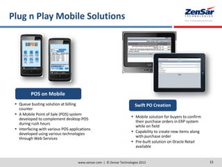 Plug n Play Mobile Solutions
www.zensar.com | © Zensar Technologies 2012 15
POS on Mobile
 Queue busting solution at billing
counter
 A Mobile Point of Sale (POS) system
developed to complement desktop POS
during rush hours
 Interfacing with various POS applications
developed using various technologies
through Web Services
Swift PO Creation
 Mobile solution for buyers to confirm
their purchase orders in ERP system
while on field
 Capability to create new items along
with purchase order
 Pre-built solution on Oracle Retail
available
 