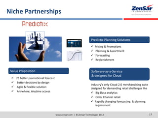 Niche Partnerships
www.zensar.com | © Zensar Technologies 2012 17
Predictix Planning Solutions
 Pricing & Promotions
 Planning & Assortment
 Forecasting
 Replenishment
Software-as-a-Service
& designed for Cloud
Industry’s only Cloud 2.0 merchandising suite
designed for demanding retail challenges like
 Big Data analytics
 Omni Channel retail
 Rapidly changing forecasting & planning
requirement
Value Proposition
 25 better promotional forecast
 Better decisions by design
 Agile & flexible solution
 Anywhere, Anytime access
 