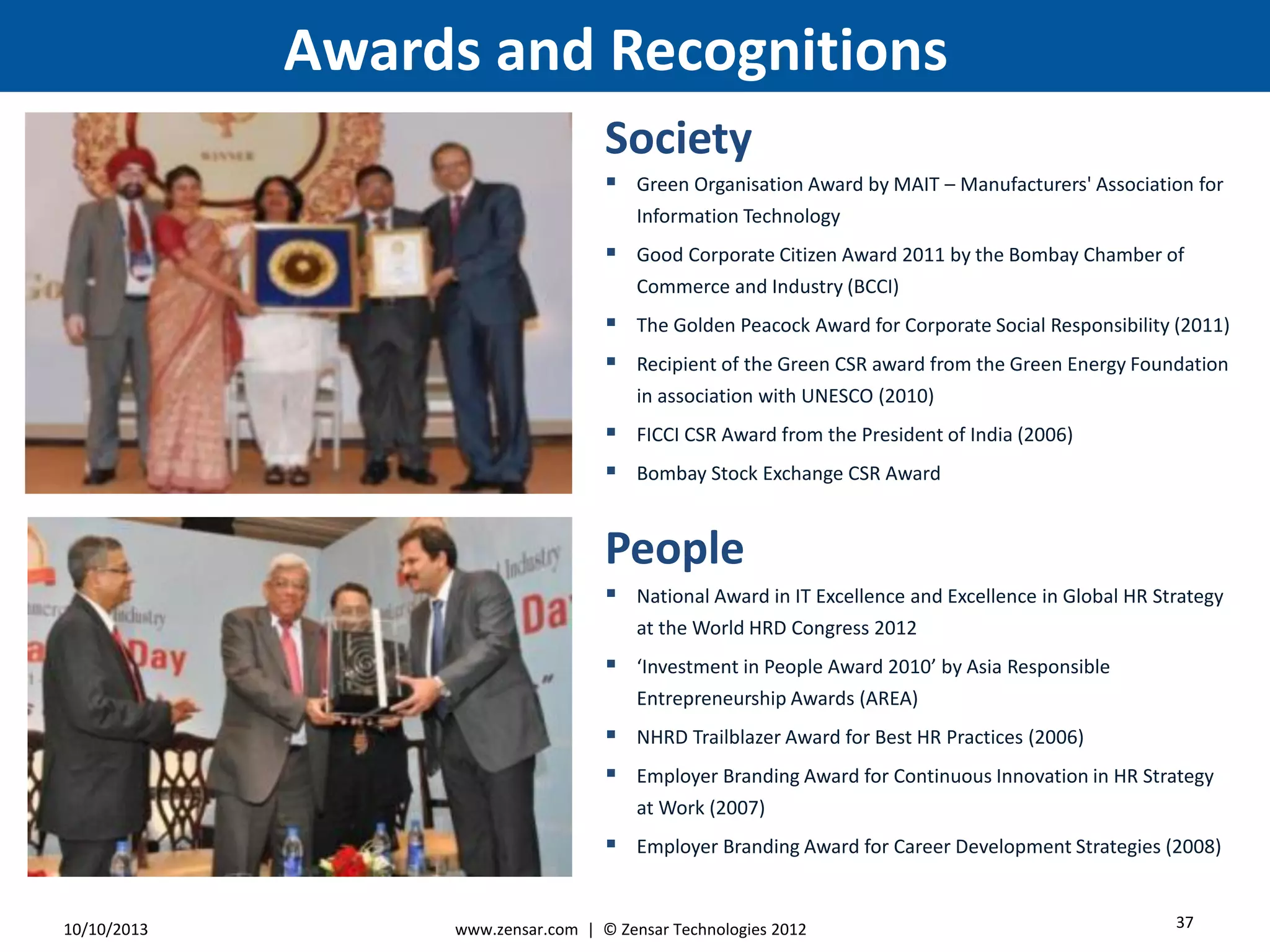 Awards and Recognitions
3710/10/2013
People
Society
www.zensar.com | © Zensar Technologies 2012
 National Award in IT Excellence and Excellence in Global HR Strategy
at the World HRD Congress 2012
 ‘Investment in People Award 2010’ by Asia Responsible
Entrepreneurship Awards (AREA)
 NHRD Trailblazer Award for Best HR Practices (2006)
 Employer Branding Award for Continuous Innovation in HR Strategy
at Work (2007)
 Employer Branding Award for Career Development Strategies (2008)
 Green Organisation Award by MAIT – Manufacturers' Association for
Information Technology
 Good Corporate Citizen Award 2011 by the Bombay Chamber of
Commerce and Industry (BCCI)
 The Golden Peacock Award for Corporate Social Responsibility (2011)
 Recipient of the Green CSR award from the Green Energy Foundation
in association with UNESCO (2010)
 FICCI CSR Award from the President of India (2006)
 Bombay Stock Exchange CSR Award
 