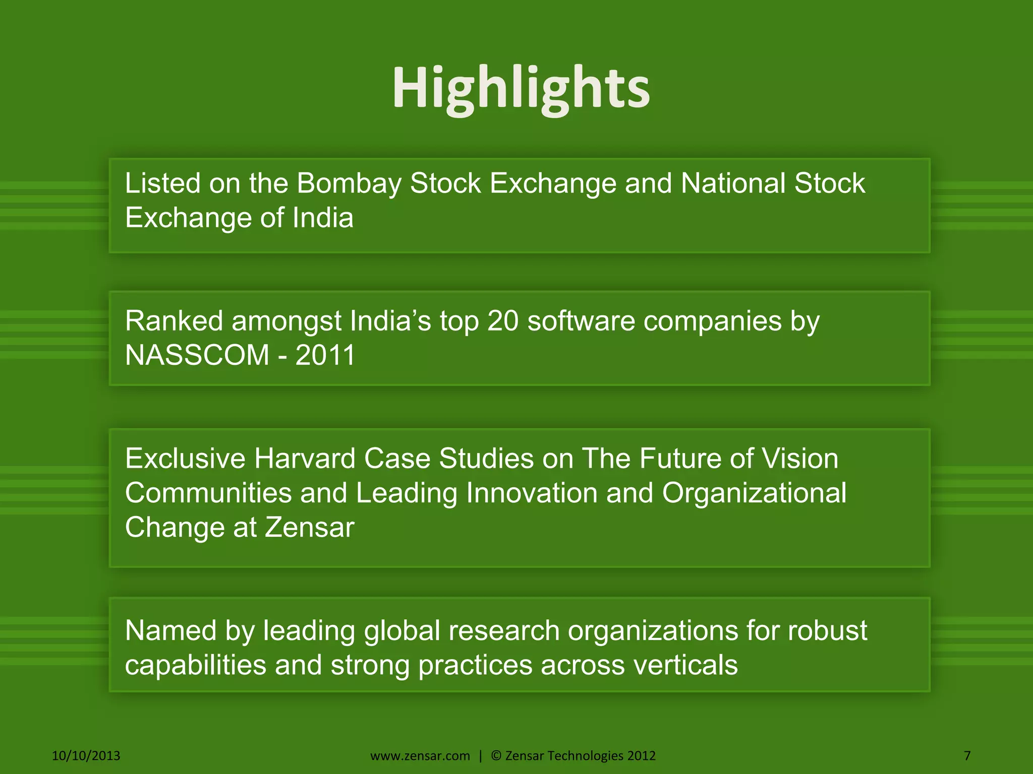 10/10/2013 www.zensar.com | © Zensar Technologies 2012 7
Highlights
Listed on the Bombay Stock Exchange and National Stock
Exchange of India
Ranked amongst India’s top 20 software companies by
NASSCOM - 2011
Exclusive Harvard Case Studies on The Future of Vision
Communities and Leading Innovation and Organizational
Change at Zensar
Named by leading global research organizations for robust
capabilities and strong practices across verticals
 
