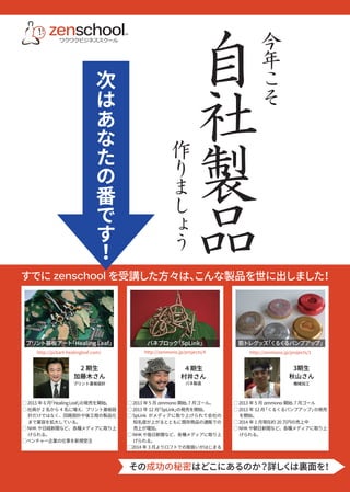 すでにzenschool を受講した方々は、こんな製品を世に出しました！ 
プリント基板アート「Healing Leaf」バネブロック「SpLink」筋トレグッズ「くるくるパンプアップ」 
http://pcbart-healingleaf.com/ http://zenmono.jp/projects/4 http://zenmono.jp/projects/1 
４期生 
村井さん 
3期生 
秋山さん 
2 期生 
加藤木さん 
プリント基板設計バネ製造機械加工 
◯ 2013 年6 月「Healing Leaf」の発売を開始。 
◯ 社員が2 名から4 名に増え、プリント基板設 
計だけではなく、回路設計や後工程の製品化 
まで業容を拡大している。 
◯ NHK や日経新聞など、各種メディアに取り上 
げられる。 
◯ベンチャー企業の仕事を新規受注 
◯ 2013 年5 月zenmono 開始、7 月ゴール。 
◯ 2013 年12 月「SpLink」の発売を開始。 
◯ SpLink がメディアに取り上げられて会社の 
知名度が上がるとともに既存商品の通販での 
売上が増加。 
◯ NHK や毎日新聞など、各種メディアに取り上 
げられる。 
◯2014 年3 月よりロフトでの取扱いがはじまる 
◯ 2013 年5 月zenmono 開始、7 月ゴール 
◯ 2013 年12 月「くるくるパンプアップ」の発売 
を開始。 
◯ 2014 年1 月現在約20 万円の売上中 
◯ NHK や朝日新聞など、各種メディアに取り上 
げられる。 
zenschoolSM 
ワクワクビジネススクール 
自社製品 
作りましょう 
今年こそ 
次はあなたの番です！ 
その成功の秘密はどこにあるのか？詳しくは裏面を！ 
 