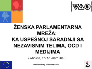 ŽENSKA PARLAMENTARNA
         MREŽA:
KA USPEŠNOJ SARADNJI SA
 NEZAVISNIM TELIMA, OCD I
        MEDIJIMA
     Subotica, 15-17. mart 2013.
        www.cmv.org.rs/zenskaprava
 