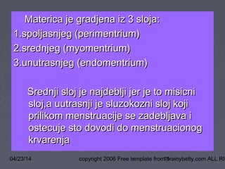 04/23/14 copyright 2006 Free template from brainybetty.com ALL RIG11
Materica je gradjena iz 3 sloja:Materica je gradjena iz 3 sloja:
1.spoljasnjeg (perimentrium)1.spoljasnjeg (perimentrium)
2.srednjeg (myomentrium)2.srednjeg (myomentrium)
3.unutrasnjeg (endomentrium)3.unutrasnjeg (endomentrium)
Srednji sloj je najdeblji jer je to misicniSrednji sloj je najdeblji jer je to misicni
sloj,a uutrasnji je sluzokozni sloj kojisloj,a uutrasnji je sluzokozni sloj koji
prilikom menstruacije se zadebljava iprilikom menstruacije se zadebljava i
ostecuje sto dovodi do menstruacionogostecuje sto dovodi do menstruacionog
krvarenjakrvarenja
 