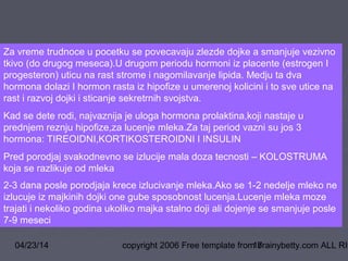 04/23/14 copyright 2006 Free template from brainybetty.com ALL RIG17
Za vreme trudnoce u pocetku se povecavaju zlezde dojke a smanjuje vezivno
tkivo (do drugog meseca).U drugom periodu hormoni iz placente (estrogen I
progesteron) uticu na rast strome i nagomilavanje lipida. Medju ta dva
hormona dolazi I hormon rasta iz hipofize u umerenoj kolicini i to sve utice na
rast i razvoj dojki i sticanje sekretrnih svojstva.
Kad se dete rodi, najvaznija je uloga hormona prolaktina,koji nastaje u
prednjem reznju hipofize,za lucenje mleka.Za taj period vazni su jos 3
hormona: TIREOIDNI,KORTIKOSTEROIDNI I INSULIN
Pred porodjaj svakodnevno se izlucije mala doza tecnosti – KOLOSTRUMA
koja se razlikuje od mleka
2-3 dana posle porodjaja krece izlucivanje mleka.Ako se 1-2 nedelje mleko ne
izlucuje iz majkinih dojki one gube sposobnost lucenja.Lucenje mleka moze
trajati i nekoliko godina ukoliko majka stalno doji ali dojenje se smanjuje posle
7-9 meseci
 