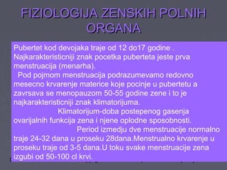 04/23/14 copyright 2006 Free template from brainybetty.com ALL RIG20
FIZIOLOGIJA ZENSKIH POLNIHFIZIOLOGIJA ZENSKIH POLNIH
ORGANAORGANA
Pubertet kod devojaka traje od 12 do17 godine .
Najkarakteristicniji znak pocetka puberteta jeste prva
menstruacija (menarha).
Pod pojmom menstruacija podrazumevamo redovno
mesecno krvarenje materice koje pocinje u pubertetu a
zavrsava se menopauzom 50-55 godine zene i to je
najkarakteristicniji znak klimatorijuma.
Klimatorijum-doba postepenog gasenja
ovarijalnih funkcija zena i njene oplodne sposobnosti.
Period izmedju dve menstruacije normalno
traje 24-32 dana u proseku 28dana.Menstrualno krvarenje u
proseku traje od 3-5 dana.U toku svake menstruacije zena
izgubi od 50-100 cl krvi.
 