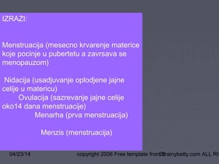 04/23/14 copyright 2006 Free template from brainybetty.com ALL RIG22
IZRAZI:
Menstruacija (mesecno krvarenje materice
koje pocinje u pubertetu a zavrsava se
menopauzom)
Nidacija (usadjuvanje oplodjene jajne
celije u matericu)
Ovulacija (sazrevanje jajne celije
oko14 dana menstruacije)
Menarha (prva menstruacija)
Menzis (menstruacija)
 