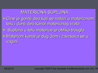 04/23/14 copyright 2006 Free template from brainybetty.com ALL RIG9
MATERICNA SUPLJINAMATERICNA SUPLJINA
►Cine je gornji deo,koji se nalazi u matericnomCine je gornji deo,koji se nalazi u matericnom
telu,i donji deo,kanal matericnog vratatelu,i donji deo,kanal matericnog vrata
► Supljina u telu materice je oblika trouglaSupljina u telu materice je oblika trougla
►Matericni kanal je dug 3cm i zavrsava se uMatericni kanal je dug 3cm i zavrsava se u
vaginivagini
 