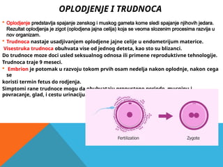OPLODJENJE I TRUDNOCA
 Oplodjenje predstavlja spajanje zenskog i muskog gameta kome sledi spajanje njihovih jedara.
Rezultat oplodjenja je zigot (oplodjena jajna celija) koja se veoma slozenim procesima razvija u
nov organizam.
 Trudnoca nastaje usadjivanjem oplodjene jajne celije u endometrijum materice.
Visestruka trudnoca obuhvata vise od jednog deteta, kao sto su blizanci.
Do trudnoce moze doci usled seksualnog odnosa ili primene reproduktivne tehnologije.
Trudnoca traje 9 meseci.
 Embrion je potomak u razvoju tokom prvih osam nedelja nakon oplodnje, nakon cega
se
koristi termin fetus do rodjenja.
Simptomi rane trudnoce mogu da obuhvataju propustene periode, mucninu i
povracanje, glad, i cestu urinaciju.
 
