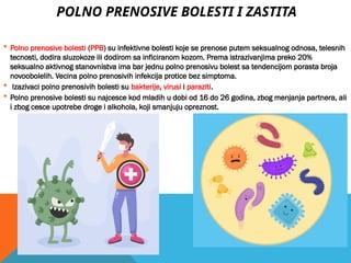 POLNO PRENOSIVE BOLESTI I ZASTITA
 Polno prenosive bolesti (PPB) su infektivne bolesti koje se prenose putem seksualnog odnosa, telesnih
tecnosti, dodira sluzokoze ili dodirom sa inficiranom kozom. Prema istrazivanjima preko 20%
seksualno aktivnog stanovnistva ima bar jednu polno prenosivu bolest sa tendencijom porasta broja
novoobolelih. Vecina polno prenosivih infekcija protice bez simptoma.
 Izazivaci polno prenosivih bolesti su bakterije, virusi i paraziti.
 Polno prenosive bolesti su najcesce kod mladih u dobi od 16 do 26 godina, zbog menjanja partnera, ali
i zbog cesce upotrebe droge i alkohola, koji smanjuju opreznost.
 