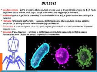 BOLESTI
 Genitalni herpes – polno prenosivo oboljenje, koje prenosi virus iz grupe Herpes simplex tip 1 i 2. Kada
se jednom osoba inficira, virus trajno ostaje u nervnom tkivu regije koja je inficirana.
 Kondilomi (polne ili genitalne bradavice) – izaziva ih HPV virus, koji je glavni izazivac karcinom grlica
materice.
 Hlamidija (Chlamydia trachomatis) – najcesce bakterijsko polno oboljenje, koje ne daje izrazene
simptome, pa moze godinama da ostane nedijagnostifikovano.
 Trihomonas – protozoa i glavni uzrocnik upale vagine, grlica materice ili mokraćne besike. Najcesce
pogadja zene.
 Gonoreja (triper, kapavac) – uzrokuje je bakterija gonokoka, koja nastanjuje genitalne organe
muskaraca i zena. Ukoliko se ne leci, za posledicu ima sterilitet.
 
