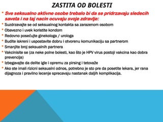 ZASTITA OD BOLESTI
 Sve seksualno aktivne osobe trebalo bi da se pridrzavaju sledecih
saveta i na taj nacin ocuvaju svoje zdravlje:
 Suzdrzavajte se od seksualnog kontakta sa zarazenom osobom
 Obavezno i uvek koristite kondom
 Redovno posećujte ginekologa / urologa
 Budite iskreni i uspostavite dobru i otvorenu komunikaciju sa partnerom
 Smanjite broj seksualnih partnera
 Vakcinisite se (za neke polne bolesti, kao što je HPV virus postoji vakcina kao dobra
prevencija)
 Izbegavajte da delite igle i opremu za pirsing i tetovaže
 Ako ste imali rizicni seksualni odnos, potrebno je sto pre da posetite lekara, jer rana
dijagnoza i pravilno lecenje sprecavaju nastanak daljih komplikacija.
 