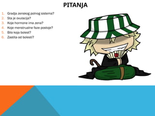 PITANJA
1. Gradja zenskog polnog sistema?
2. Sta je ovulacija?
3. Koje hormone ima zena?
4. Koje menstrualne faze postoje?
5. Bilo koja bolest?
6. Zastita od bolesti?
 
