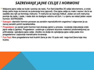 SAZREVANJE JAJNE CELIJE I HORMONI
 Maljusne jajne celije se bude i pocinju da rastu. Fun fact:(otprilike 25 celija istovremeno, a onda
biraju jednu koja ce krenuti na putovanje kroz jajovod). Ove jajne celije su male i nezne i da bi se
zastitile oko njih se formiraju mehurici. Ti mehurici se nazivaju folikuli. Jedan od ovih mehurica
pocinje da raste, i raste, i raste dok ne dostigne velicinu od 2cm. I u njemu se nalazi jedan vazan
hormon: ESTROGEN.
 Estrogen: steroidni hormon povezan sa zenskim reproduktivnim organima I odgovoran je za
razvoj zenskih polnih karakteristika.
 Progesteron: je zenski polni hormon koji stvaraju jajnici u procesu ovulacije (otpustanje zrele
jajne celije iz jajnika). Progesteron ucestvuje u pripremi sluznice materice (endometrijuma) za
priihvatanje oplodjene jajne celije. Ukoliko ne dodje do oplodjenja jajne celije pada nivo
progesterona i zapocinje menstrualno krvarenje.
 Fun Fact: Nivo progesterona kod trudnih žena je oko 10 puta veći nego kod žena koje nisu
trudne.
 