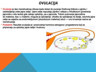 OVULACIJA
 Ovulacija je deo menstrualnog ciklusa kada dolazi do pucanja Grafovog folikula u jajniku i
oslobadjanja zrele jajne celije. Jajne celije napustaju jajnike i odlaze u infudibulum (prosirenje
jajovoda u vidu levka) gde cekaju oplodnju, pa u jajovode. Tokom putovanja jajovodima
do materice, kao i u materici, moguće je oplodjenje. Ukoliko do oplodjenja ne dodje, odumrla jajna
celija se zajedno sa endometrijumom (sluzokozom materice) izluci — ovo krvarenje naziva se
menstruacija.
 Podsetnik: Rezultat ovulacije je i proizvodnja hormona estrogena i progesterona koji se
pripremaju za oplodnju jajne celije i trudnocu.
 
