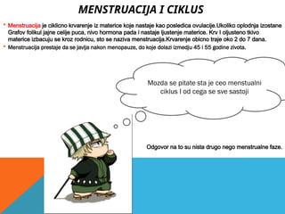 MENSTRUACIJA I CIKLUS
 Menstruacija je ciklicno krvarenje iz materice koje nastaje kao posledica ovulacije.Ukoliko oplodnja izostane
Grafov folikul jajne celije puca, nivo hormona pada i nastaje ljustenje materice. Krv I oljusteno tkivo
materice izbacuju se kroz rodnicu, sto se naziva menstruacija.Krvarenje obicno traje oko 2 do 7 dana.
 Menstruacija prestaje da se javlja nakon menopauze, do koje dolazi izmedju 45 i 55 godine zivota.
Odgovor na to su nista drugo nego menstrualne faze.
Mozda se pitate sta je ceo menstualni
ciklus I od cega se sve sastoji
 