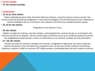  Period ovulacije:
 14. dan ciklusa (ovulacija)
 Lutealna faza:
 15. do 22. dana ciklusa:
Nakon oslobadjanja jajne celije, dominanti folikul se pretvara u strukturu koja se naziva zuto telo. Ova
struktura pocinje da proizvodi progesteron i male kolicine estrogena. Ova kombinacija hormona nastavlja da
odrzava zadebljani sloj na unutrasnjem zidu materice. Cervikalna sluz postaje belicasta i gusta.
 22. do 24. dan ciklusa:
Progesteron je na najvisem nivou.
 25. dan ciklusa:
Ukoliko ne dodje do trudnoce, zuto telo nestaje, a pad progesterona uzrokuje da sloj na unutrasnjem zidu
materice pocinje da se raspada - blizi se menstruacija. Cervikalna sluz je suva. Ukoliko je doslo do trudnoce,
nivo progesterona ostaje povisen, a tkivo na endometrijumu se zadrzava i postaje sve vise prokrvljeno.
 27. i 28. dan ciklusa:
Ukoliko nije doslo do trudnoce, estrogen se smanjuje, a progesteron naglo pada, sto izaziva nagli pad
bazalne temperature tela. Cervikalna sluz je gusta ili suva. Za dan-dva mozete ocekivati menstruaciju.
Ukoliko je, medjutim, došlo do trudnoce, BTT ostaje povisena i predstavlja jedan od prvih znakova trudnoce.
 