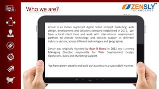Who we are?
Zensly is an Indian registered digital online internet marketing, web
design, development and solutions company established in 2012. We
have a local client base and work with international development
partners to provide technology and services support in different
industry sectors, across different technologies and geographies
Zensly was originally founded by Bijan B Biswal in 2012 and currently
Managing Director, responsible for Web Development Design,
Operations, Sales and Marketing Support
We have grown steadily and built our business in a sustainable manner.
 