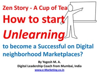 Zen Story
A Cup of Tea
How to start Unlearning to become a
Successful on Digital neighborhood
Marketplaces?
                    By Yogesh M. A.
     Digital Leadership Coach from Mumbai, India
                www.e-Marketing.co.in
 