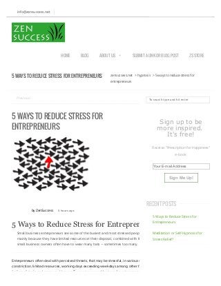 zensuccess.net > hypnosis > 5 ways to reduce stress for
entrepreneurs
Previous:
5 WAYS TO REDUCE STRESS FOR
ENTREPRENEURS
by ZenSuccess 5 hours ago
5 Ways to Reduce Stress for Entrepreneurs
Small business entrepreneurs are some of the busiest and most stressed people in the world,
mainly because they have limited resources at their disposal, combined with the fact that
small business owners often have to wear many hats – sometimes too many.
Entrepreneurs often deal with perceived threats, that may be stressful, in various ways like ﬁnancial
constriction, limited resources, working days exceeding weekdays among other factors. Stress is a
feeling of strain and pressure. Here are 5 ways to cope with stress for entrepreneurs in the time of
To search type and hit enter
Sign up to be
more inspired.
It's free!
Receive "Prescription for Happiness"
e-book
Your E-mail Address
Sign Me Up!
5 Ways to Reduce Stress for
Entrepreneurs
Meditation or Self-Hypnosis for
Stress Relief?
5 WAYS TO REDUCE STRESS FOR ENTREPRENEURS
info@zensuccess.net
HOME BLOG ABOUT US + SUBMIT A LINK OR BLOG POST ZS STORE
RECENT POSTS
 