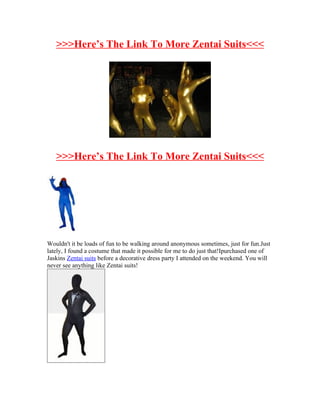 >>>Here’s The Link To More Zentai Suits<<<




   >>>Here’s The Link To More Zentai Suits<<<




Wouldn't it be loads of fun to be walking around anonymous sometimes, just for fun.Just
lately, I found a costume that made it possible for me to do just that!Ipurchased one of
Jaskins Zentai suits before a decorative dress party I attended on the weekend. You will
never see anything like Zentai suits!
 