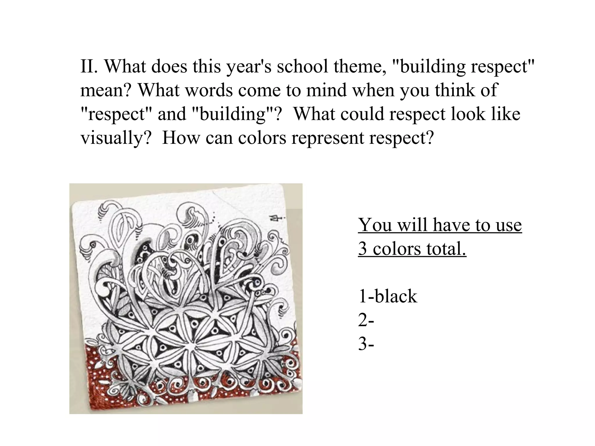 II. What does this year's school theme, "building respect"
mean? What words come to mind when you think of
"respect" and "building"? What could respect look like
visually? How can colors represent respect?



                                   You will have to use
                                   3 colors total.

                                   1-black
                                   2-
                                   3-
 
