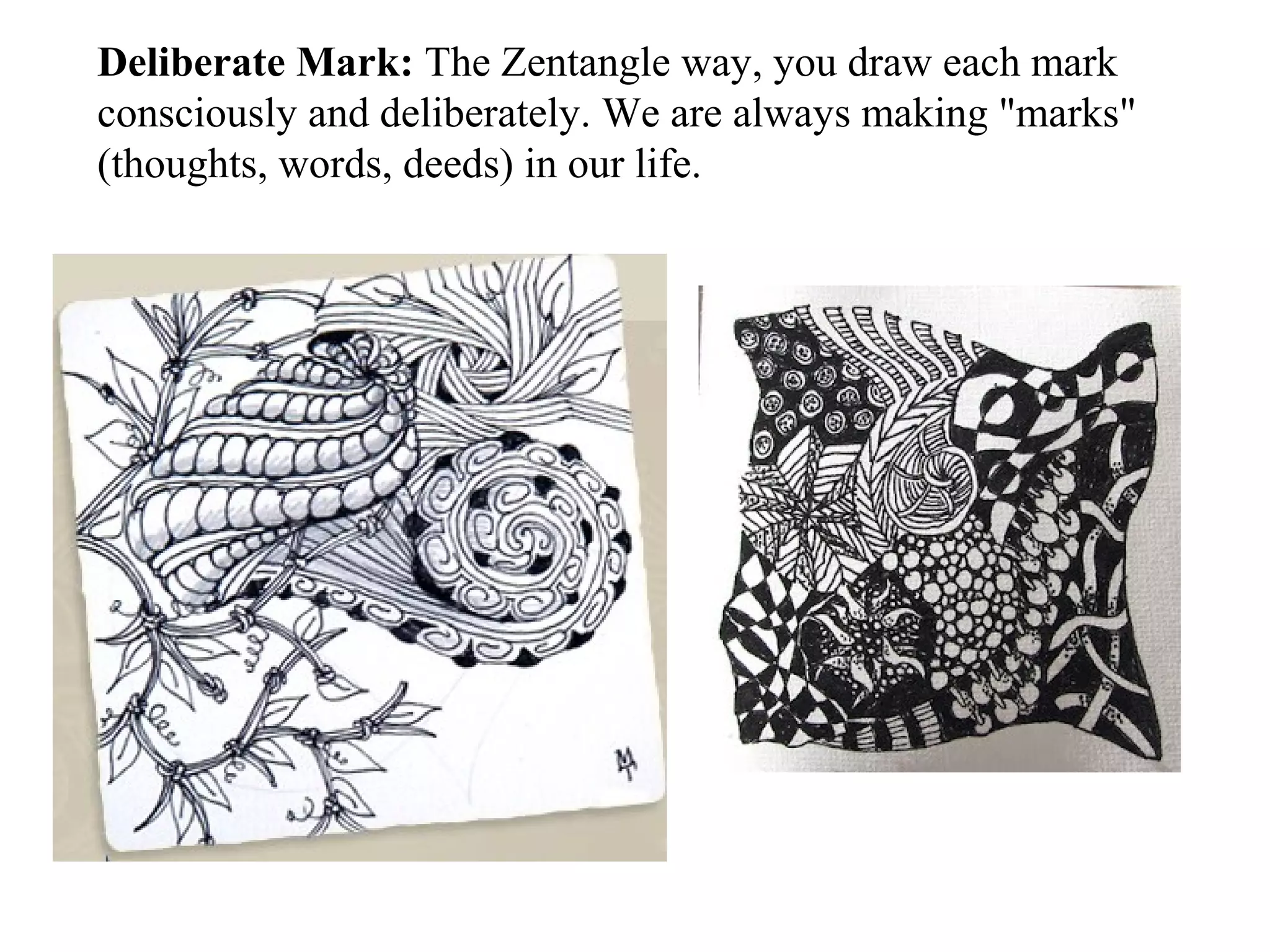 Deliberate Mark: The Zentangle way, you draw each mark
consciously and deliberately. We are always making "marks"
(thoughts, words, deeds) in our life.
 