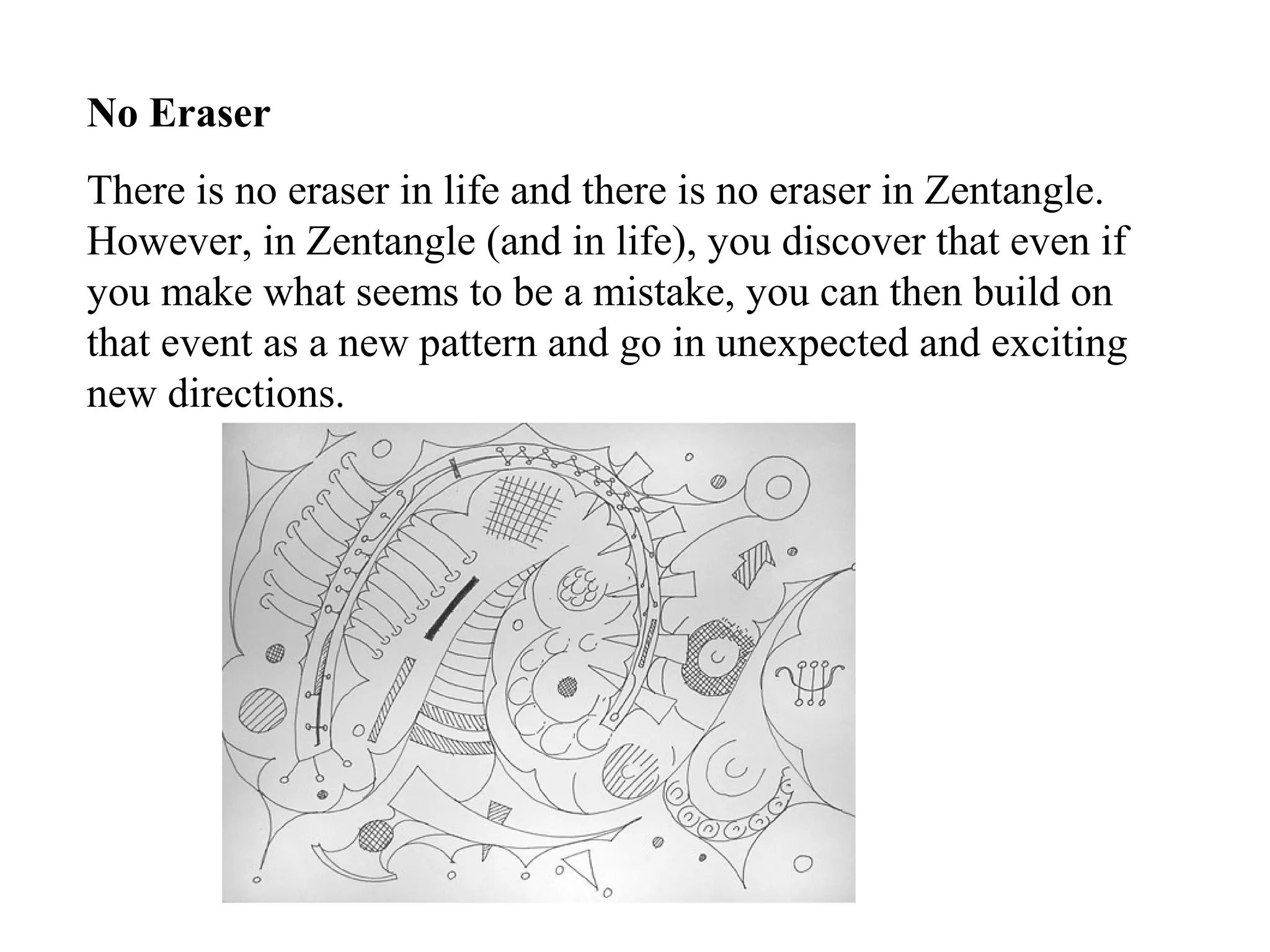 No Eraser
There is no eraser in life and there is no eraser in Zentangle.
However, in Zentangle (and in life), you discover that even if
you make what seems to be a mistake, you can then build on
that event as a new pattern and go in unexpected and exciting
new directions.
 