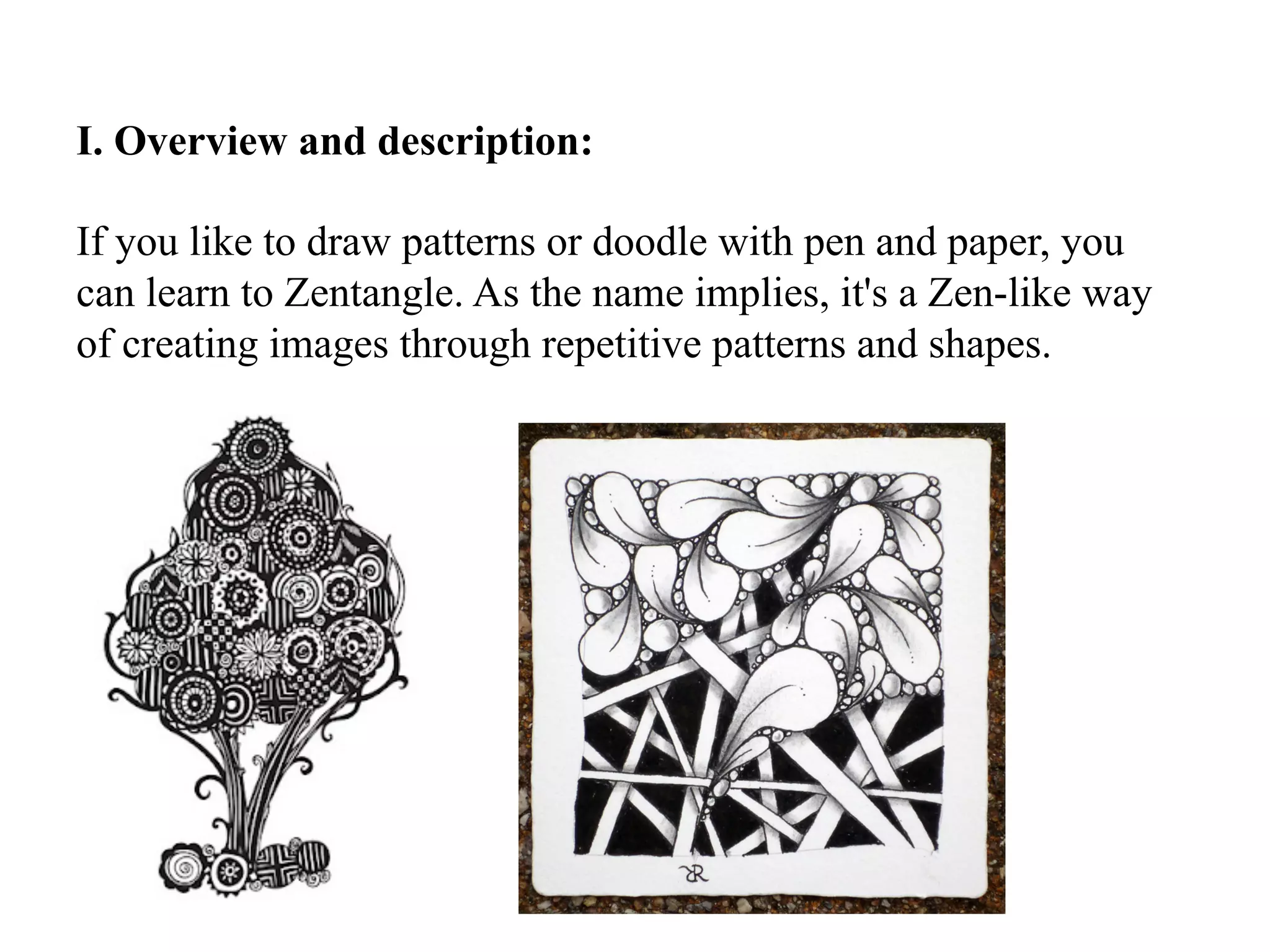 I. Overview and description:
If you like to draw patterns or doodle with pen and paper, you
can learn to Zentangle. As the name implies, it's a Zen-like way
of creating images through repetitive patterns and shapes.
 