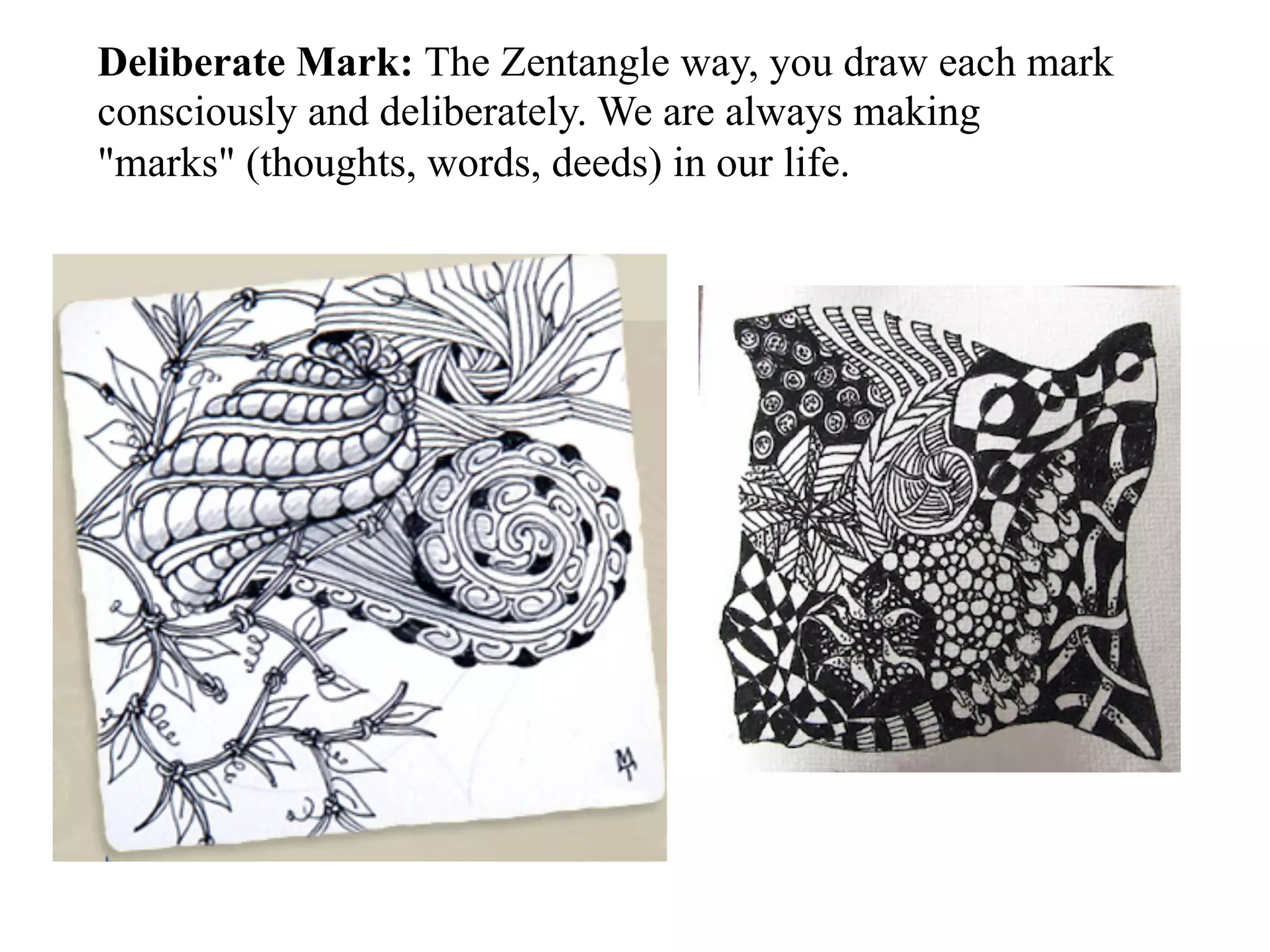 Deliberate Mark: The Zentangle way, you draw each mark
consciously and deliberately. We are always making
"marks" (thoughts, words, deeds) in our life.
 
