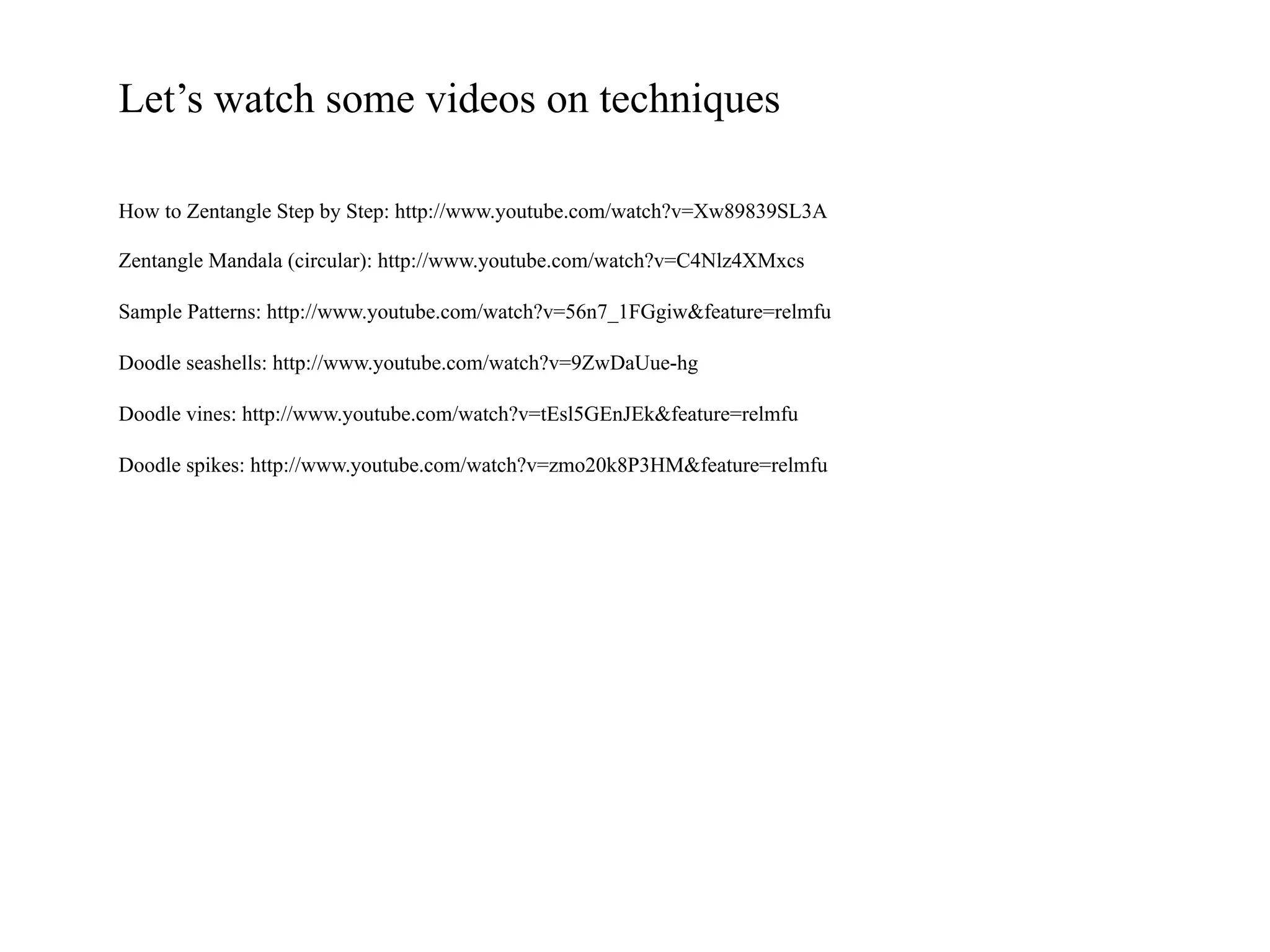 Let’s watch some videos on techniques
How to Zentangle Step by Step: http://www.youtube.com/watch?v=Xw89839SL3A
Zentangle Mandala (circular): http://www.youtube.com/watch?v=C4Nlz4XMxcs
Sample Patterns: http://www.youtube.com/watch?v=56n7_1FGgiw&feature=relmfu
Doodle seashells: http://www.youtube.com/watch?v=9ZwDaUue-hg
Doodle vines: http://www.youtube.com/watch?v=tEsl5GEnJEk&feature=relmfu
Doodle spikes: http://www.youtube.com/watch?v=zmo20k8P3HM&feature=relmfu
 