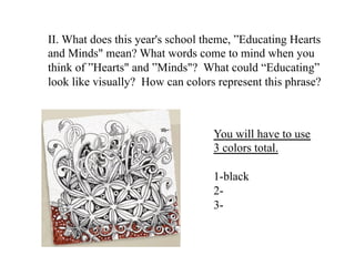 II. What does this year's school theme, ”Educating Hearts
and Minds" mean? What words come to mind when you
think of ”Hearts" and ”Minds"? What could “Educating”
look like visually? How can colors represent this phrase?
You will have to use
3 colors total.
1-black
2-
3-
 