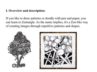 I. Overview and description:
If you like to draw patterns or doodle with pen and paper, you
can learn to Zentangle. As the name implies, it's a Zen-like way
of creating images through repetitive patterns and shapes.
 