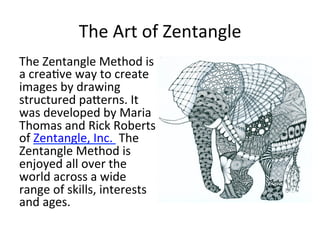 The	
  Art	
  of	
  Zentangle	
  
The	
  Zentangle	
  Method	
  is	
  
a	
  crea4ve	
  way	
  to	
  create	
  
images	
  by	
  drawing	
  
structured	
  pa<erns.	
  It	
  
was	
  developed	
  by	
  Maria	
  
Thomas	
  and	
  Rick	
  Roberts	
  
of	
  Zentangle,	
  Inc.	
  	
  The	
  
Zentangle	
  Method	
  is	
  
enjoyed	
  all	
  over	
  the	
  
world	
  across	
  a	
  wide	
  
range	
  of	
  skills,	
  interests	
  
and	
  ages.	
  
	
  
 