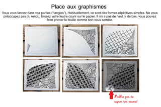 Place aux graphismes
Vous vous lancez dans vos parties (“tangles”). Habituellement, ce sont des formes répétitives simples. Ne vous
préoccupez pas du rendu, laissez votre feutre courir sur le papier. Il n'y a pas de haut ni de bas, vous pouvez
faire pivoter la feuille comme bon vous semble.
 