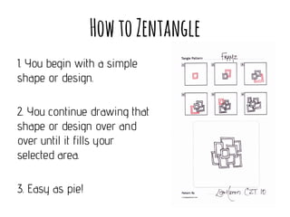 How to Zentangle
1. You begin with a simple
shape or design.
2. You continue drawing that
shape or design over and
over until it fills your
selected area.
3. Easy as pie!

 