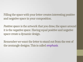 Fillingthespacewithyourlettercreatesinterestingpositive
andnegativespaceinyourcomposition.
Positivespace istheartworkthatyoudraw,thespacearound
it isthe negativespace. Havingequalpositiveandnegative
spacecreatea dynamicdesign.
Rememberwewantthelettertostandoutfromtherestof
thezentangledesigns.Thisiscalled emphasis.
 