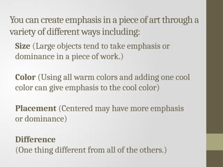 You can create emphasis in a piece of art through a
variety of different ways including:
Size (Large objects tend to take emphasis or
dominance in a piece of work.)
Color (Using all warm colors and adding one cool
color can give emphasis to the cool color)
Placement (Centered may have more emphasis
or dominance)
Difference
(One thing different from all of the others.)
 