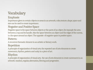 Vocabulary
Emphasis
Importancegiventocertainobjectsorareasinanartwork;color,texture,shape,spaceand
sizecanbeusedtocreateimportance.
NegativeandPositiveSpace
Negativespaceisthespacebetweenobjectsorthepartsofanobject,forexamplethearea
betweenacupanditshandle.Alsothespacebetweenanobjectandtheedgesofthecanvas,
i.e.thespacearoundanobject.Theopposite ofnegativespaceispositivespace.
Pattern:
Arecurrentthematicelementinanartisticorliterarywork.
Repetition
Aprincipleoforganizationofvisualarts;therepeateduseofartselementstocreate
movement,rhythm,patternandunityinapieceofart.
Rhythm
Aprincipleoforganizationofvisualarts; theuseofartselementstocreatemovementinan
artwork:random,regular,alternation,flowingandprogressive.
 